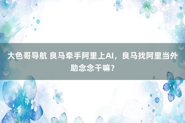 大色哥导航 良马牵手阿里上AI，良马找阿里当外助念念干嘛？