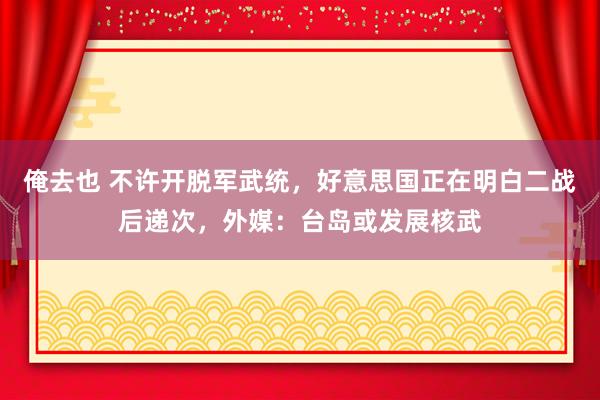 俺去也 不许开脱军武统，好意思国正在明白二战后递次，外媒：台岛或发展核武