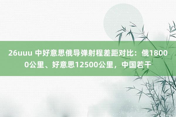 26uuu 中好意思俄导弹射程差距对比：俄18000公里、好意思12500公里，中国若干