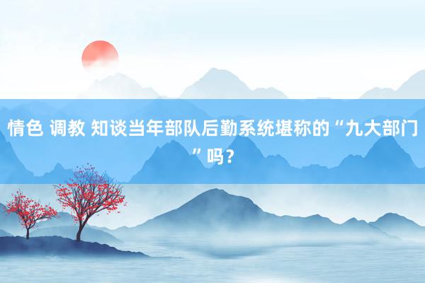 情色 调教 知谈当年部队后勤系统堪称的“九大部门”吗？