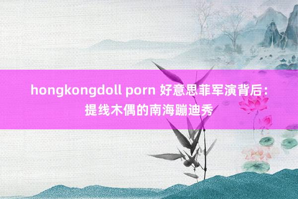 hongkongdoll porn 好意思菲军演背后：提线木偶的南海蹦迪秀