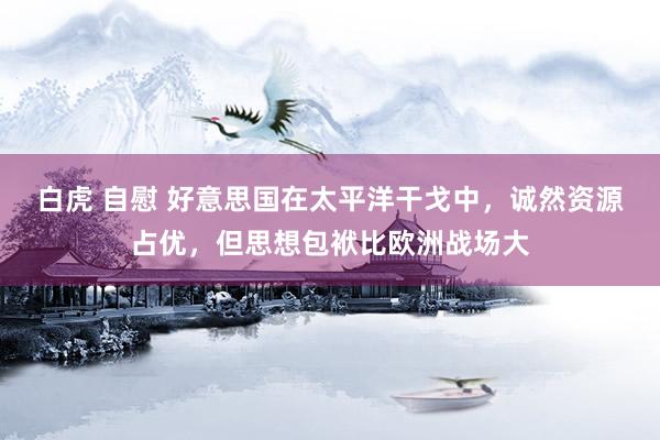 白虎 自慰 好意思国在太平洋干戈中，诚然资源占优，但思想包袱比欧洲战场大