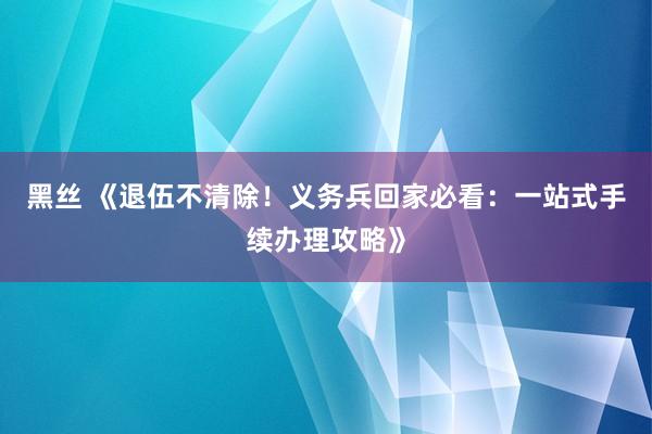 黑丝 《退伍不清除！义务兵回家必看：一站式手续办理攻略》