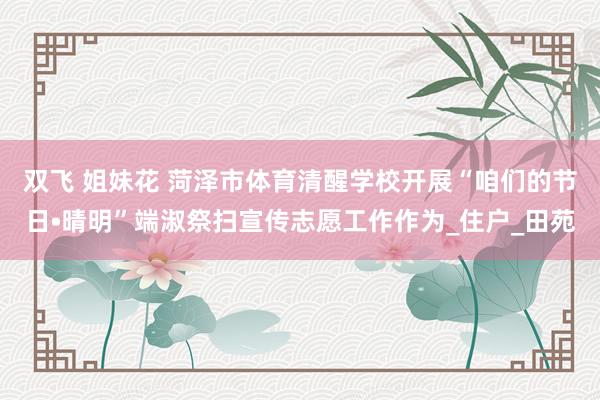 双飞 姐妹花 菏泽市体育清醒学校开展“咱们的节日•晴明”端淑祭扫宣传志愿工作作为_住户_田苑