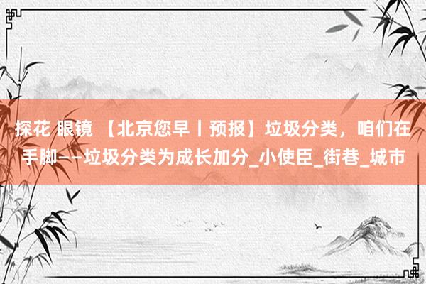 探花 眼镜 【北京您早丨预报】垃圾分类，咱们在手脚——垃圾分类为成长加分_小使臣_街巷_城市