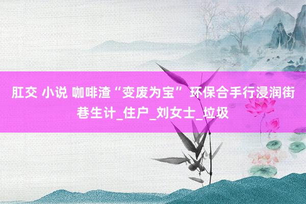肛交 小说 咖啡渣“变废为宝” 环保合手行浸润街巷生计_住户_刘女士_垃圾