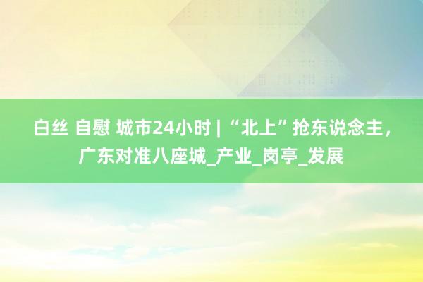 白丝 自慰 城市24小时 | “北上”抢东说念主，广东对准八座城_产业_岗亭_发展