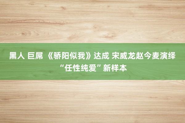 黑人 巨屌 《骄阳似我》达成 宋威龙赵今麦演绎“任性纯爱”新样本