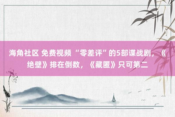 海角社区 免费视频 “零差评”的5部谍战剧，《绝壁》排在倒数，《藏匿》只可第二
