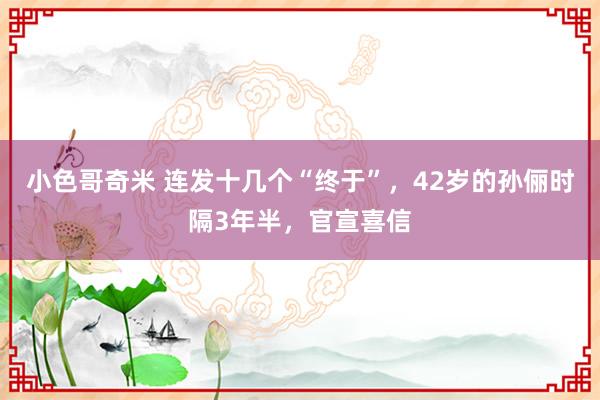 小色哥奇米 连发十几个“终于”，42岁的孙俪时隔3年半，官宣喜信