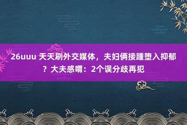 26uuu 天天刷外交媒体，夫妇俩接踵堕入抑郁？大夫感喟：2个误分歧再犯
