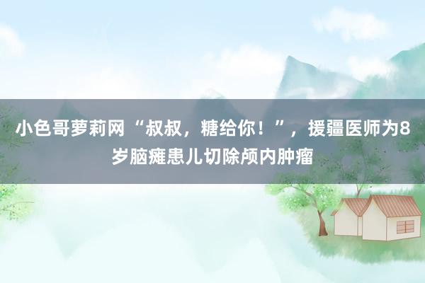 小色哥萝莉网 “叔叔，糖给你！”，援疆医师为8岁脑瘫患儿切除颅内肿瘤
