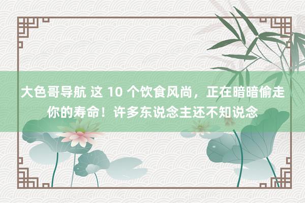 大色哥导航 这 10 个饮食风尚，正在暗暗偷走你的寿命！许多东说念主还不知说念