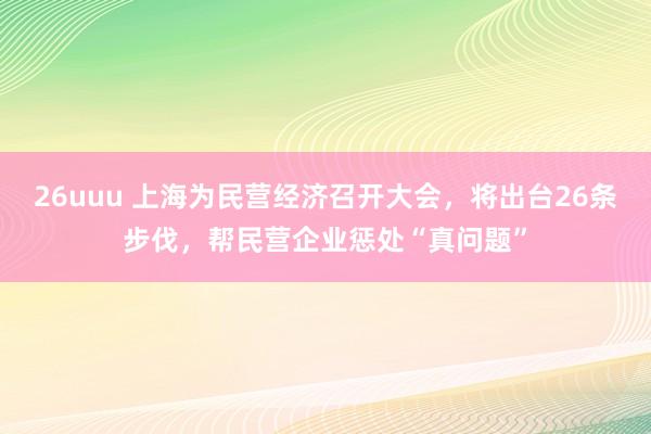 26uuu 上海为民营经济召开大会，将出台26条步伐，帮民营企业惩处“真问题”