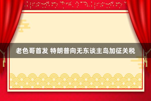 老色哥首发 特朗普向无东谈主岛加征关税