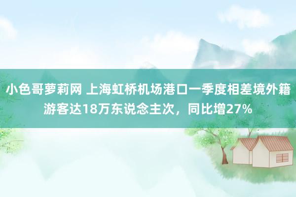 小色哥萝莉网 上海虹桥机场港口一季度相差境外籍游客达18万东说念主次，同比增27%