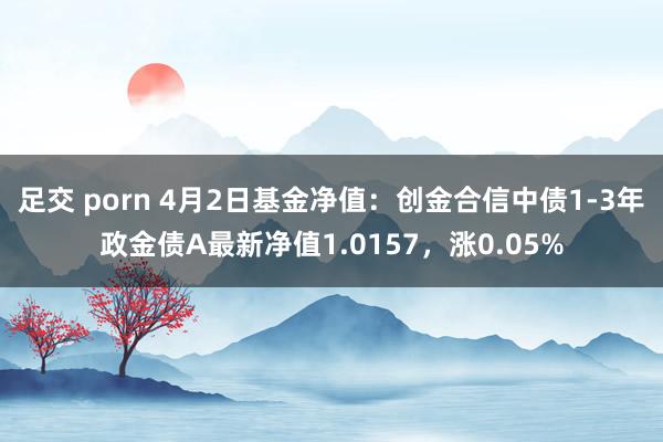 足交 porn 4月2日基金净值：创金合信中债1-3年政金债A最新净值1.0157，涨0.05%