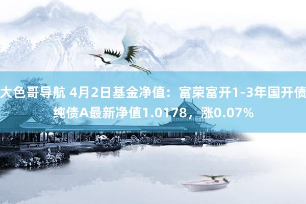 大色哥导航 4月2日基金净值：富荣富开1-3年国开债纯债A最新净值1.0178，涨0.07%