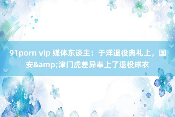 91porn vip 媒体东谈主：于洋退役典礼上，国安&津门虎差异奉上了退役球衣