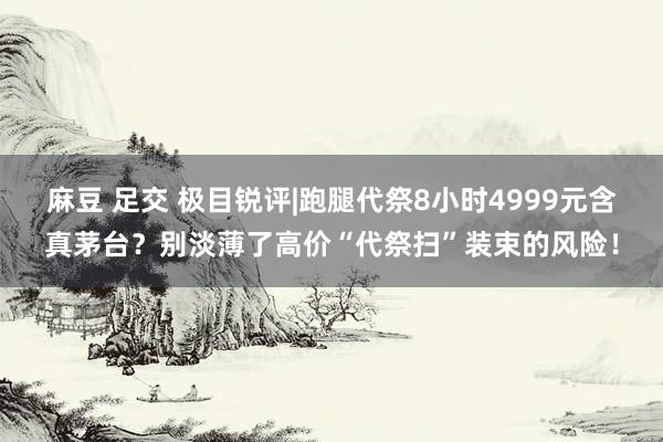 麻豆 足交 极目锐评|跑腿代祭8小时4999元含真茅台？别淡薄了高价“代祭扫”装束的风险！