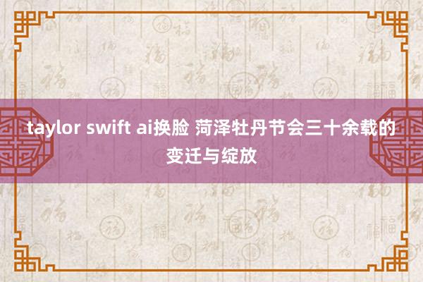 taylor swift ai换脸 菏泽牡丹节会三十余载的变迁与绽放