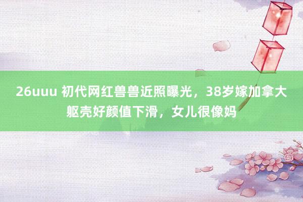26uuu 初代网红兽兽近照曝光，38岁嫁加拿大躯壳好颜值下滑，女儿很像妈