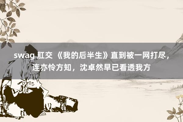 swag 肛交 《我的后半生》直到被一网打尽，连亦怜方知，沈卓然早已看透我方