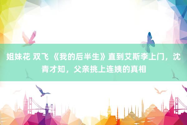 姐妹花 双飞 《我的后半生》直到艾斯李上门，沈青才知，父亲挑上连姨的真相