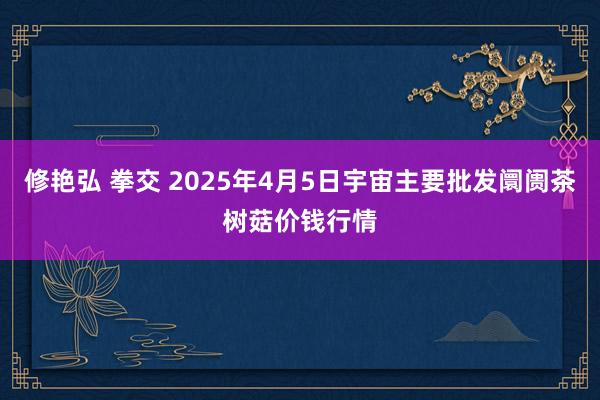 修艳弘 拳交 2025年4月5日宇宙主要批发阛阓茶树菇价钱行情
