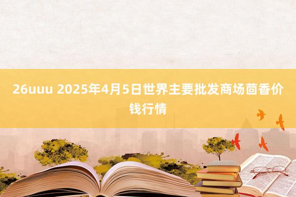 26uuu 2025年4月5日世界主要批发商场茴香价钱行情
