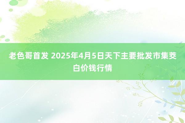 老色哥首发 2025年4月5日天下主要批发市集茭白价钱行情