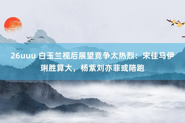 26uuu 白玉兰视后展望竞争太热烈：宋佳马伊琍胜算大，杨紫刘亦菲或陪跑