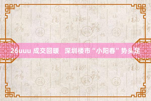 26uuu 成交回暖   深圳楼市“小阳春”势头足