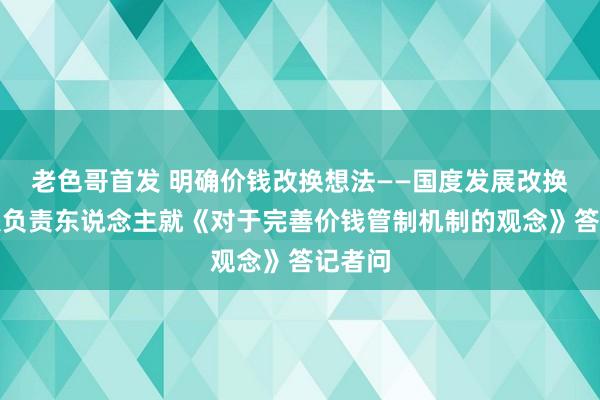 老色哥首发 明确价钱改换想法——国度发展改换委关联负责东说念主就《对于完善价钱管制机制的观念》答记者问
