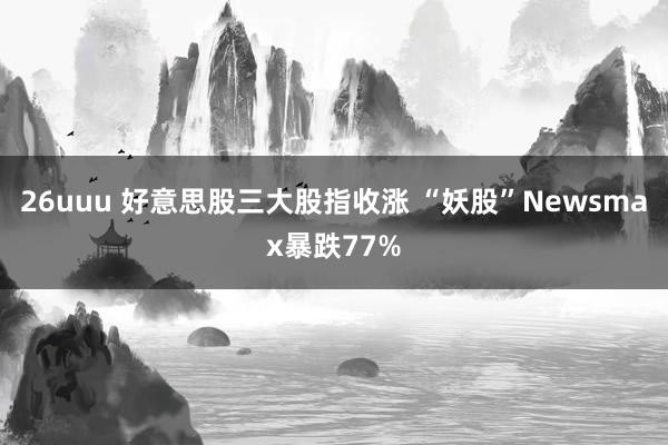 26uuu 好意思股三大股指收涨 “妖股”Newsmax暴跌77%