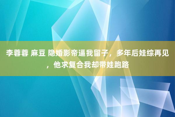 李蓉蓉 麻豆 隐婚影帝逼我留子，多年后娃综再见，他求复合我却带娃跑路