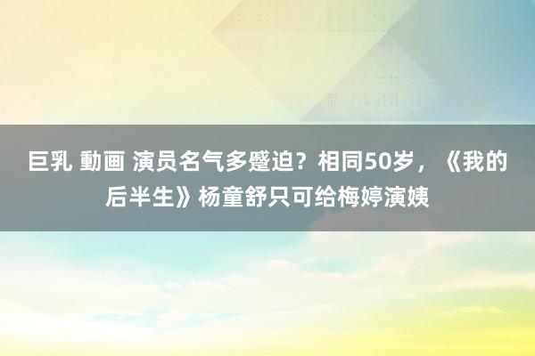 巨乳 動画 演员名气多蹙迫？相同50岁，《我的后半生》杨童舒只可给梅婷演姨