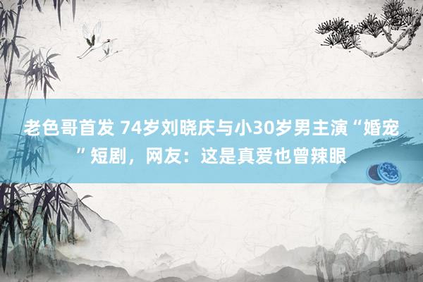 老色哥首发 74岁刘晓庆与小30岁男主演“婚宠”短剧，网友：这是真爱也曾辣眼