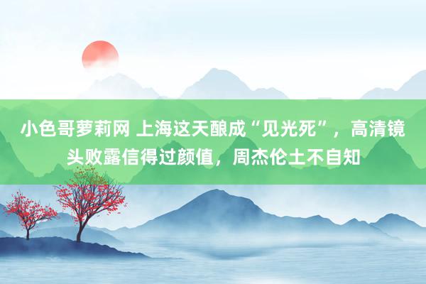 小色哥萝莉网 上海这天酿成“见光死”，高清镜头败露信得过颜值，周杰伦土不自知