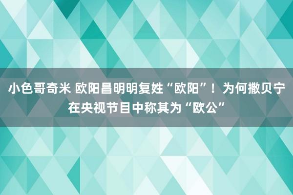 小色哥奇米 欧阳昌明明复姓“欧阳”！为何撒贝宁在央视节目中称其为“欧公”