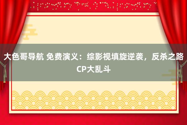 大色哥导航 免费演义：综影视填旋逆袭，反杀之路CP大乱斗
