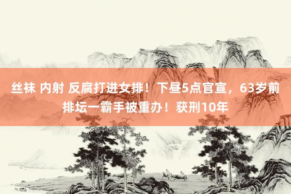 丝袜 内射 反腐打进女排！下昼5点官宣，63岁前排坛一霸手被重办！获刑10年