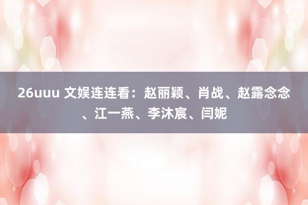 26uuu 文娱连连看：赵丽颖、肖战、赵露念念、江一燕、李沐宸、闫妮
