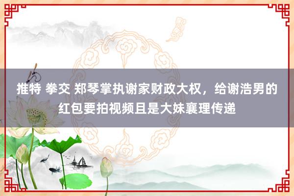 推特 拳交 郑琴掌执谢家财政大权，给谢浩男的红包要拍视频且是大妹襄理传递