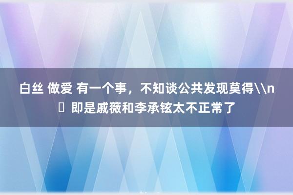 白丝 做爱 有一个事，不知谈公共发现莫得\n​即是戚薇和李承铉太不正常了
