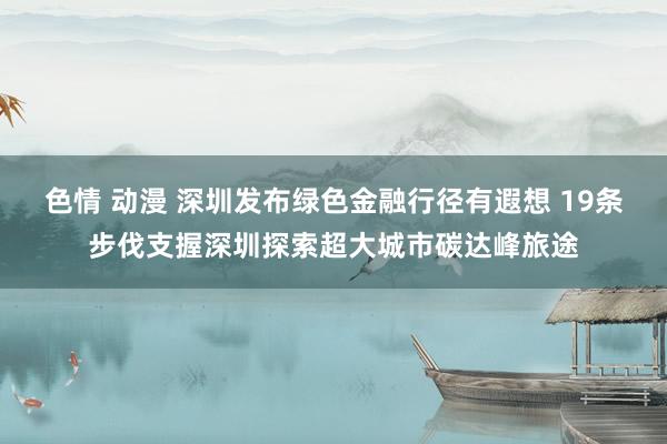 色情 动漫 深圳发布绿色金融行径有遐想 19条步伐支握深圳探索超大城市碳达峰旅途