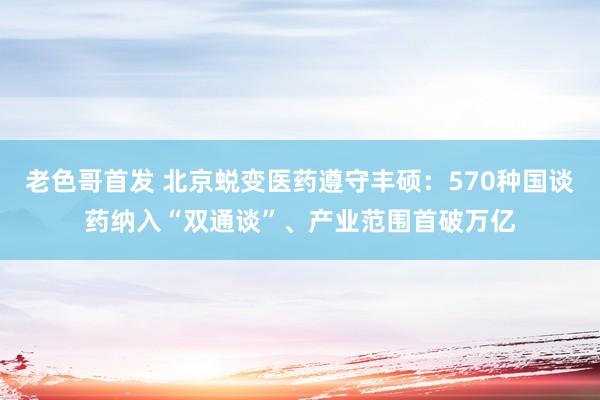 老色哥首发 北京蜕变医药遵守丰硕：570种国谈药纳入“双通谈”、产业范围首破万亿