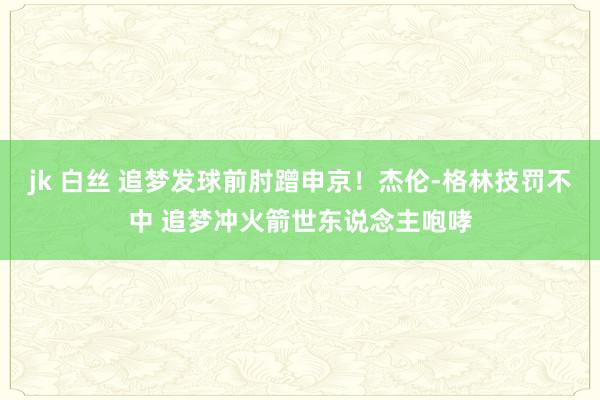 jk 白丝 追梦发球前肘蹭申京！杰伦-格林技罚不中 追梦冲火箭世东说念主咆哮