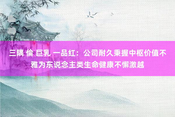 三隅 倫 巨乳 一品红:公司耐久秉握中枢价值不雅为东说念主类生命健康不懈激越