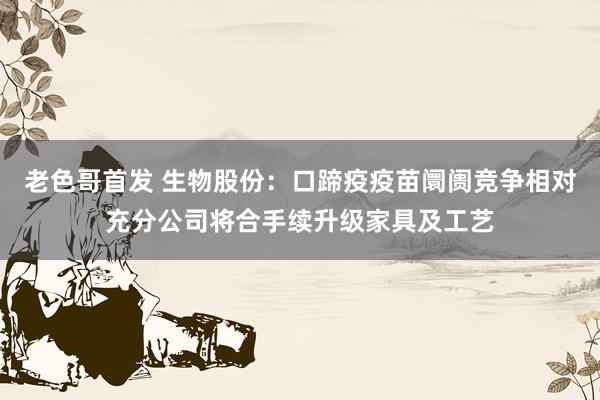 老色哥首发 生物股份：口蹄疫疫苗阛阓竞争相对充分公司将合手续升级家具及工艺